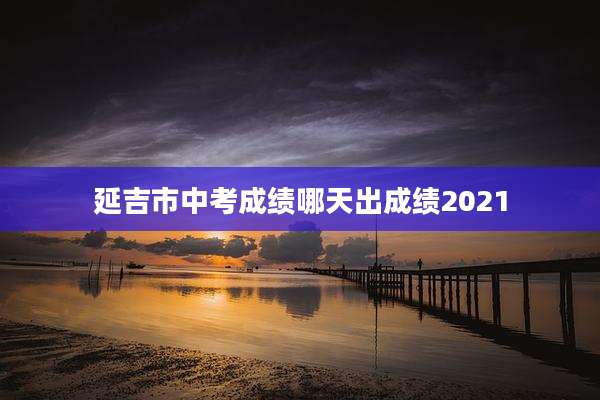 延吉市中考成绩哪天出成绩2021