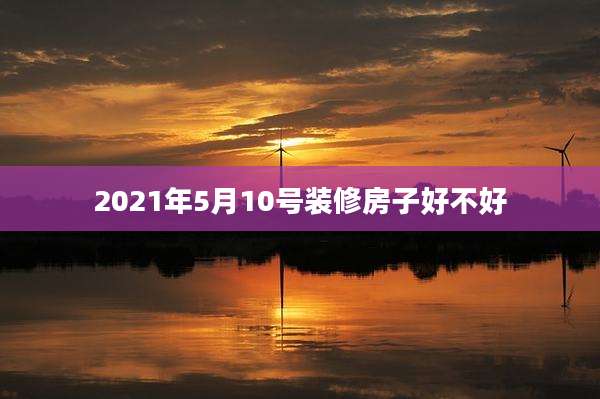 2021年5月10号装修房子好不好