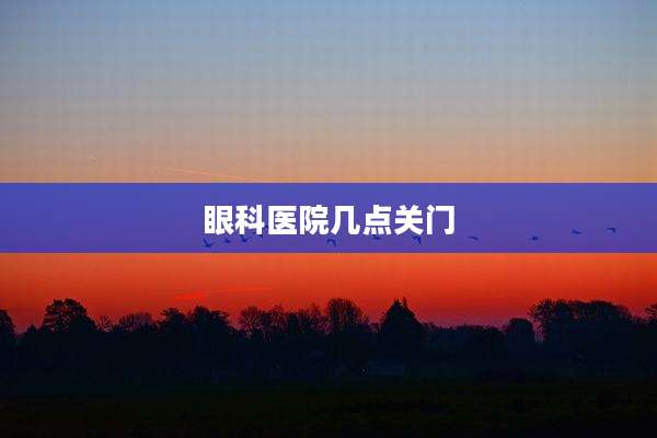 眼科医院几点关门