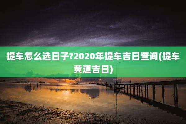 提车怎么选日子?2020年提车吉日查询(提车黄道吉日)