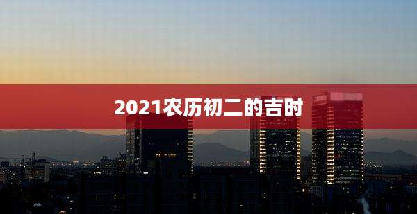 2021农历初二的吉时