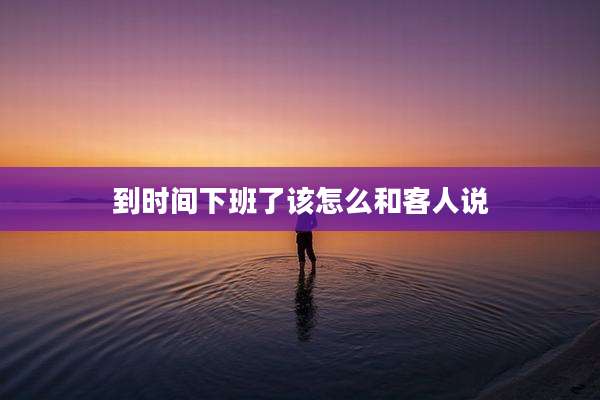 到时间下班了该怎么和客人说