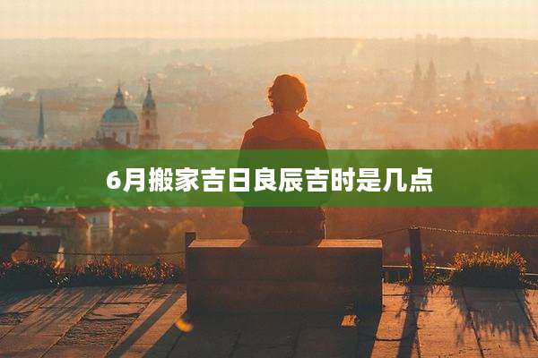 6月搬家吉日良辰吉时是几点