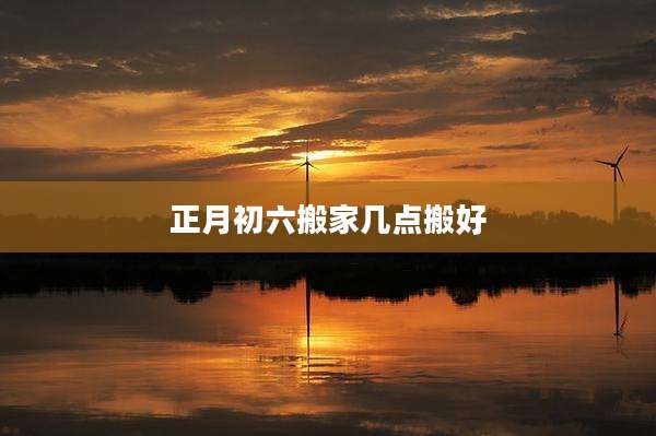 正月初六搬家几点搬好