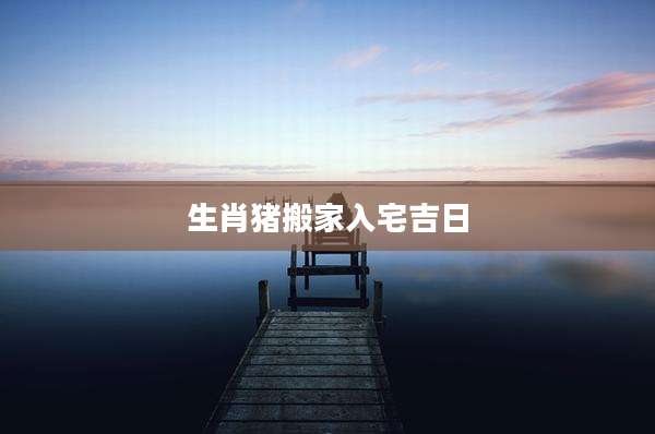 生肖猪搬家入宅吉日