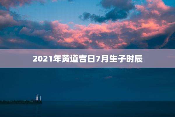 2021年黄道吉日7月生子时辰
