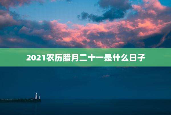2021农历腊月二十一是什么日子