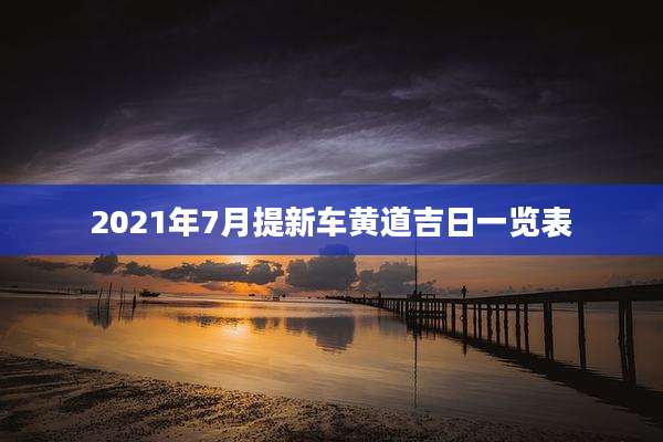 2021年7月提新车黄道吉日一览表