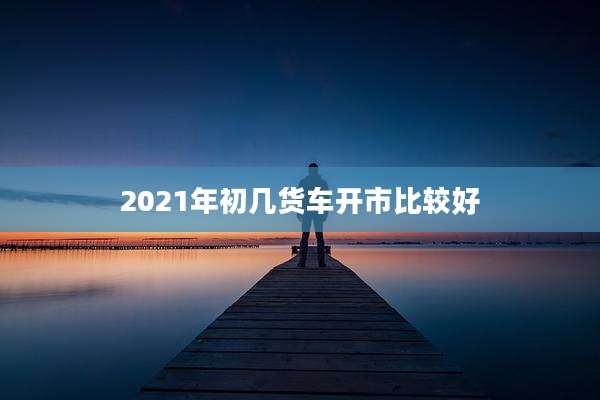 2021年初几货车开市比较好