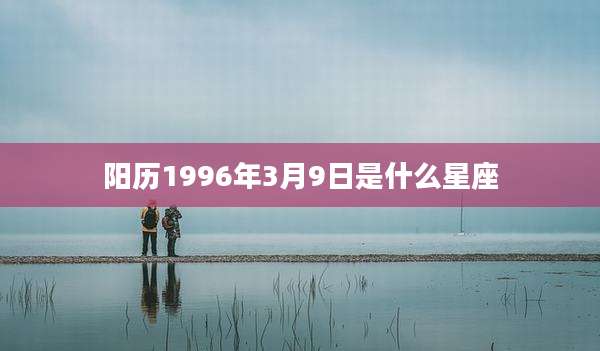 阳历1996年3月9日是什么星座