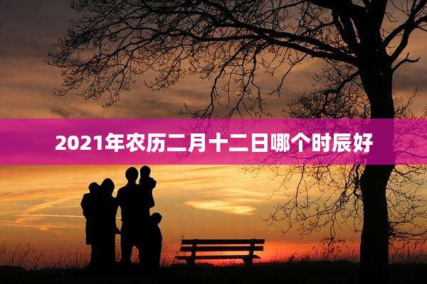 2021年农历二月十二日哪个时辰好