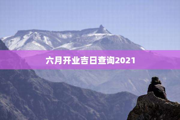 六月开业吉日查询2021