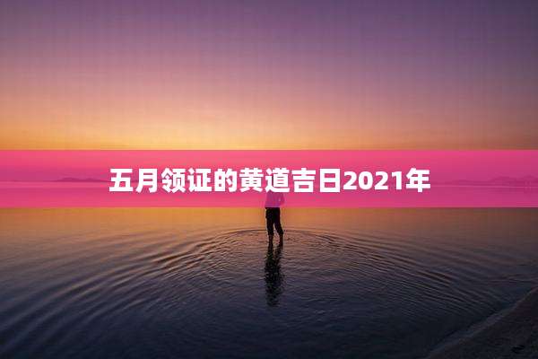 五月领证的黄道吉日2021年