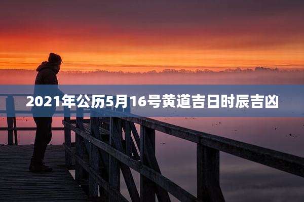 2021年公历5月16号黄道吉日时辰吉凶
