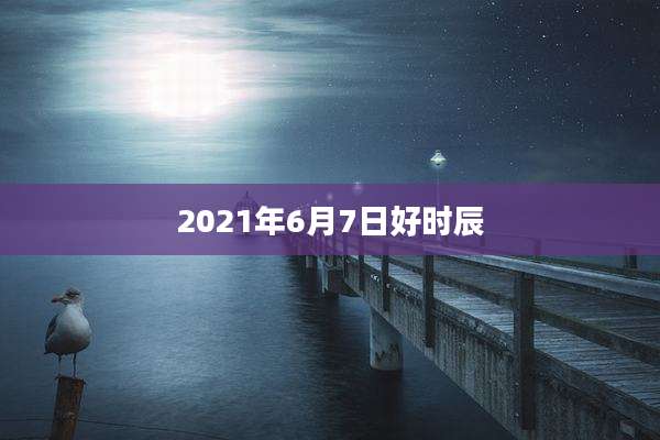 2021年6月7日好时辰