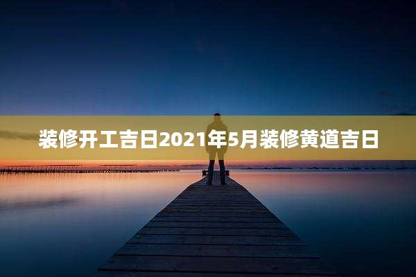 装修开工吉日2021年5月装修黄道吉日