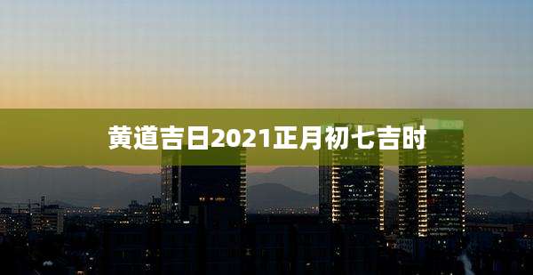 黄道吉日2021正月初七吉时