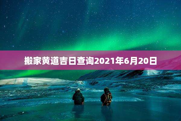 搬家黄道吉日查询2021年6月20日