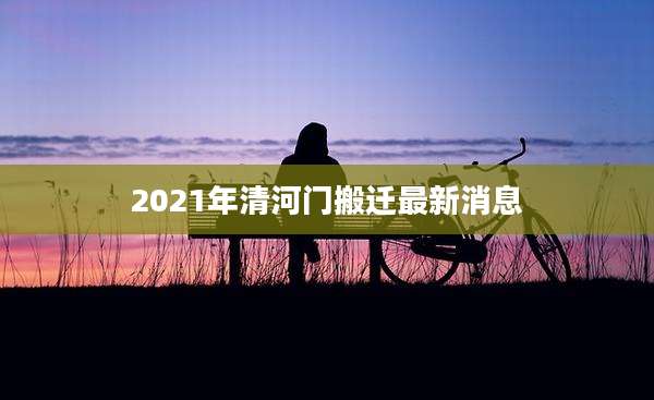 2021年清河门搬迁最新消息