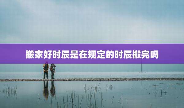 搬家好时辰是在规定的时辰搬完吗