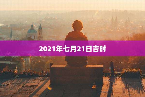 2021年七月21日吉时
