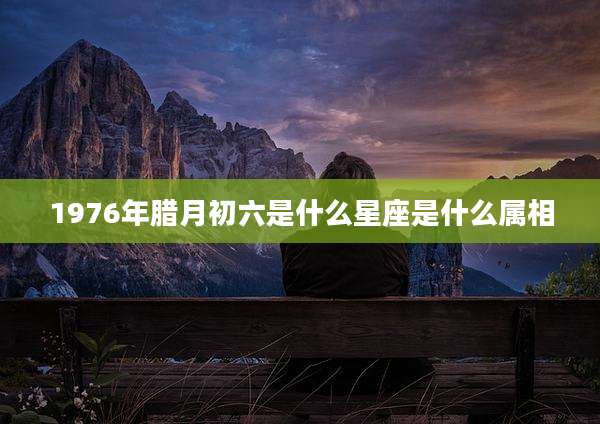 1976年腊月初六是什么星座是什么属相