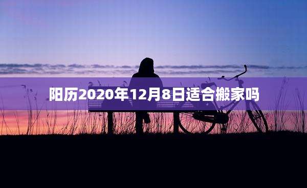 阳历2020年12月8日适合搬家吗