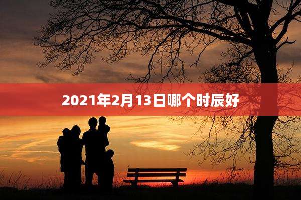 2021年2月13日哪个时辰好