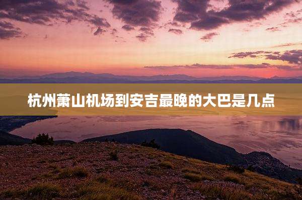 杭州萧山机场到安吉最晚的大巴是几点