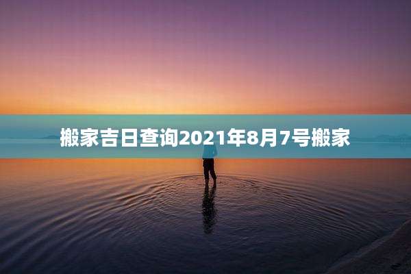 搬家吉日查询2021年8月7号搬家