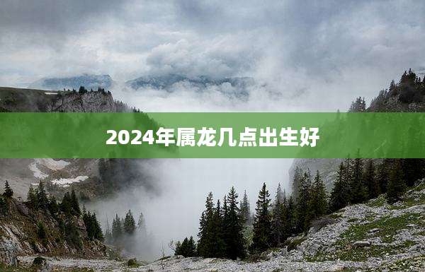 2024年属龙几点出生好
