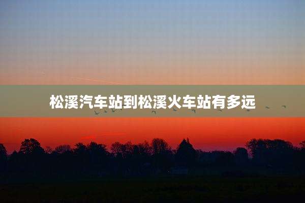 松溪汽车站到松溪火车站有多远