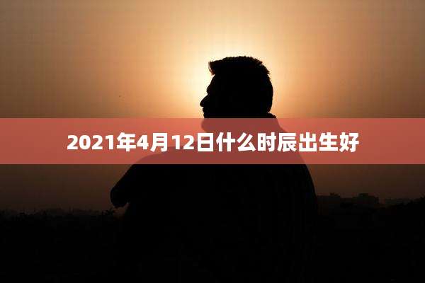 2021年4月12日什么时辰出生好