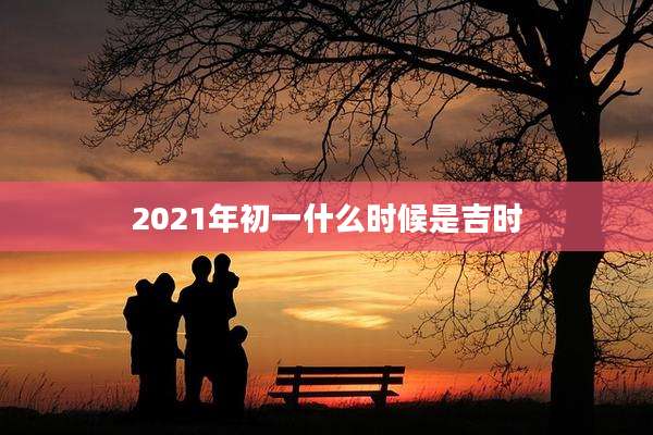 2021年初一什么时候是吉时