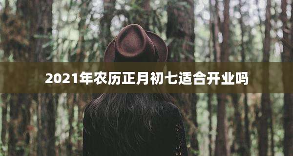 2021年农历正月初七适合开业吗