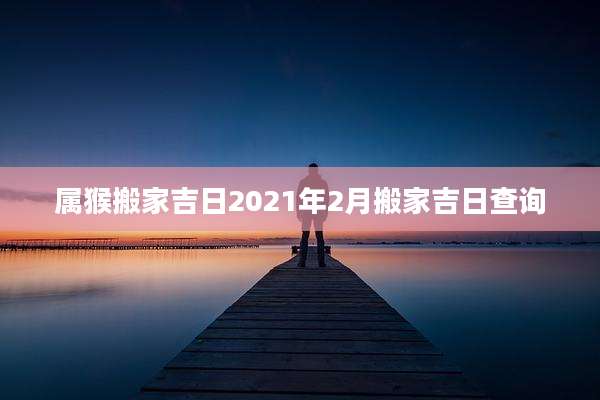 属猴搬家吉日2021年2月搬家吉日查询