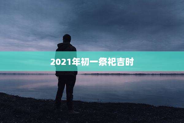 2021年初一祭祀吉时