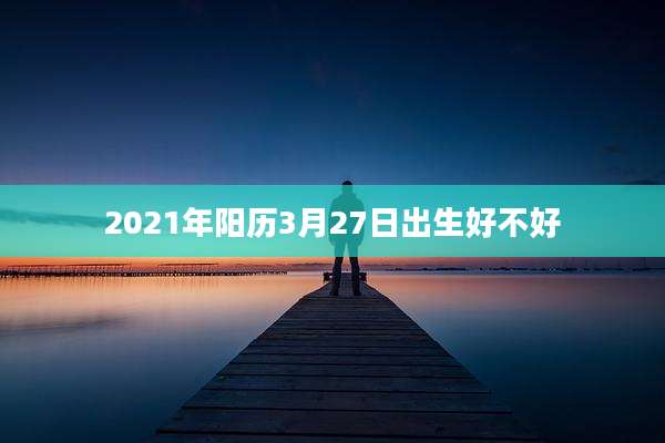 2021年阳历3月27日出生好不好