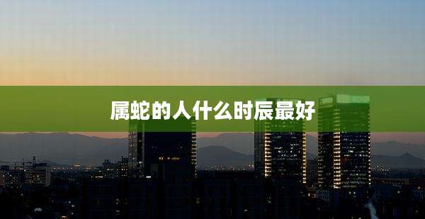 属蛇的人什么时辰最好