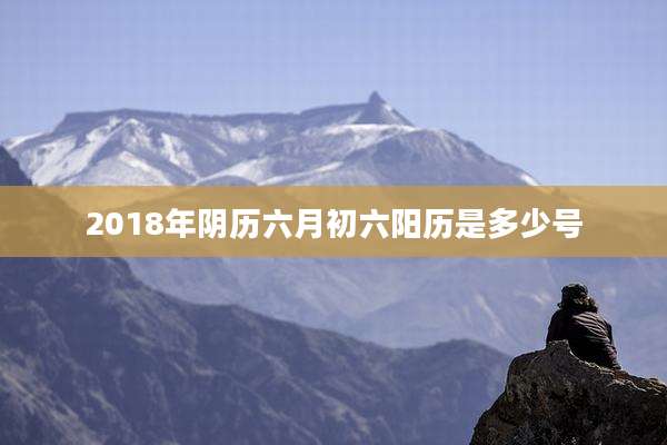 2018年阴历六月初六阳历是多少号