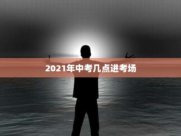 2021年中考几点进考场