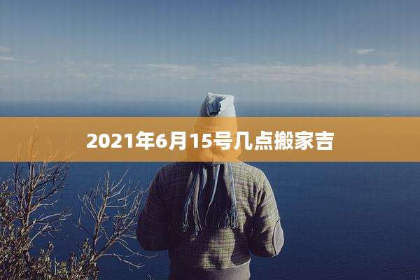 2021年6月15号几点搬家吉
