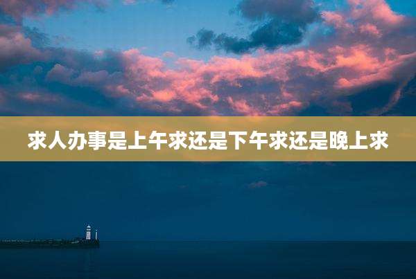 求人办事是上午求还是下午求还是晚上求