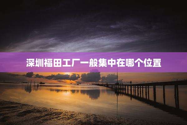 深圳福田工厂一般集中在哪个位置