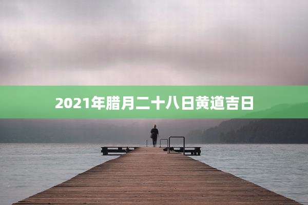 2021年腊月二十八日黄道吉日