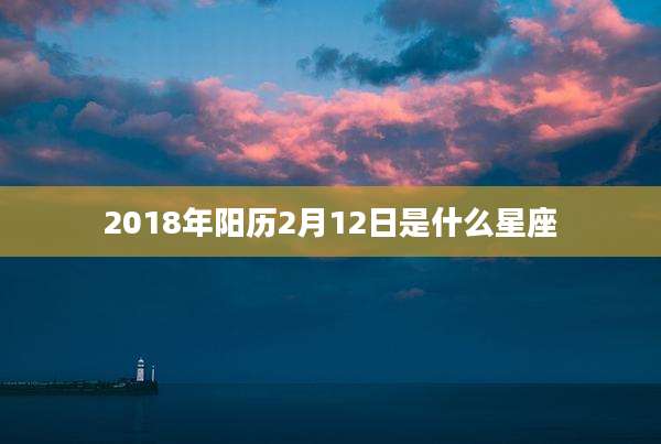 2018年阳历2月12日是什么星座