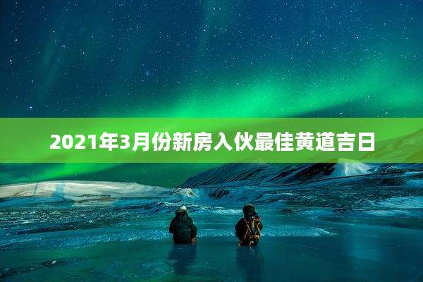 2021年3月份新房入伙最佳黄道吉日
