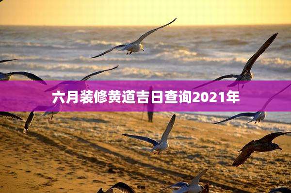 六月装修黄道吉日查询2021年