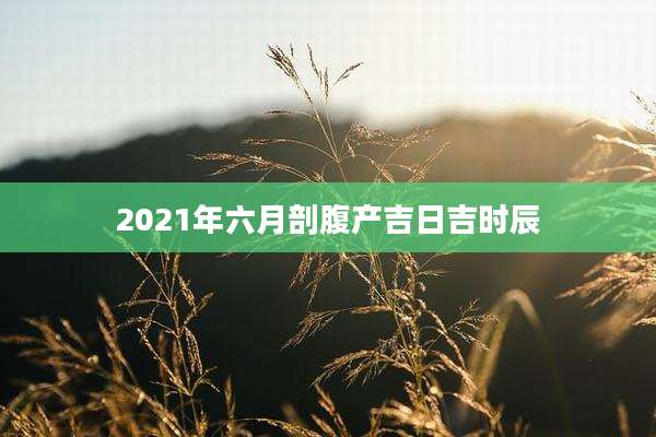 2021年六月剖腹产吉日吉时辰