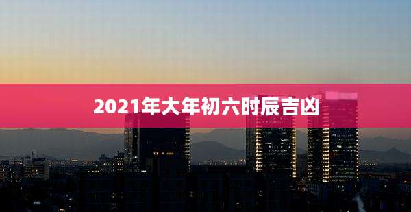 2021年大年初六时辰吉凶
